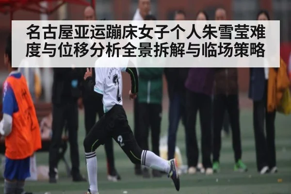名古屋亚运蹦床女子个人朱雪莹难度与位移分析全景拆解与临场策略